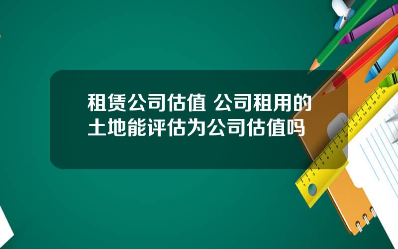 租赁公司估值 公司租用的土地能评估为公司估值吗